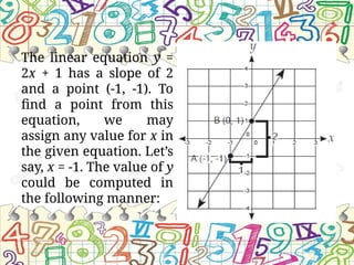 The linear equation y =
2x + 1 has a slope of 2
and a point (-1, -1). To
find a point from this
equation, we may
assign any value for x in
the given equation. Let’s
say, x = -1. The value of y
could be computed in
the following manner:
 