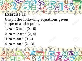 Exercise 11
Graph the following equations given
slope m and a point.
1. m = 3 and (0, -6)
2. m = -2 and (2, 4)
3. m = and (0, 4)
4. m = and (2, -3)
 
