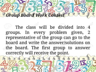 Group Board Work Contest
The class will be divided into 4
groups. In every problem given, 2
representative of the group can go to the
board and write the answer/solutions on
the board. The first group to answer
correctly will receive the point.
 
