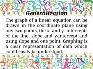 Generalization
The graph of a linear equation can be
drawn in the coordinate plane using
any two points, the x- and y- intercepts
of the line, slope and y-intercept and
using slope and one point. Graphing is
a clear representation of data which
could easily be understood.
 