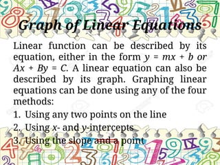 Graph of Linear Equations
Linear function can be described by its
equation, either in the form y = mx + b or
Ax + By = C. A linear equation can also be
described by its graph. Graphing linear
equations can be done using any of the four
methods:
1. Using any two points on the line
2. Using x- and y-intercepts
3. Using the slope and a point
 