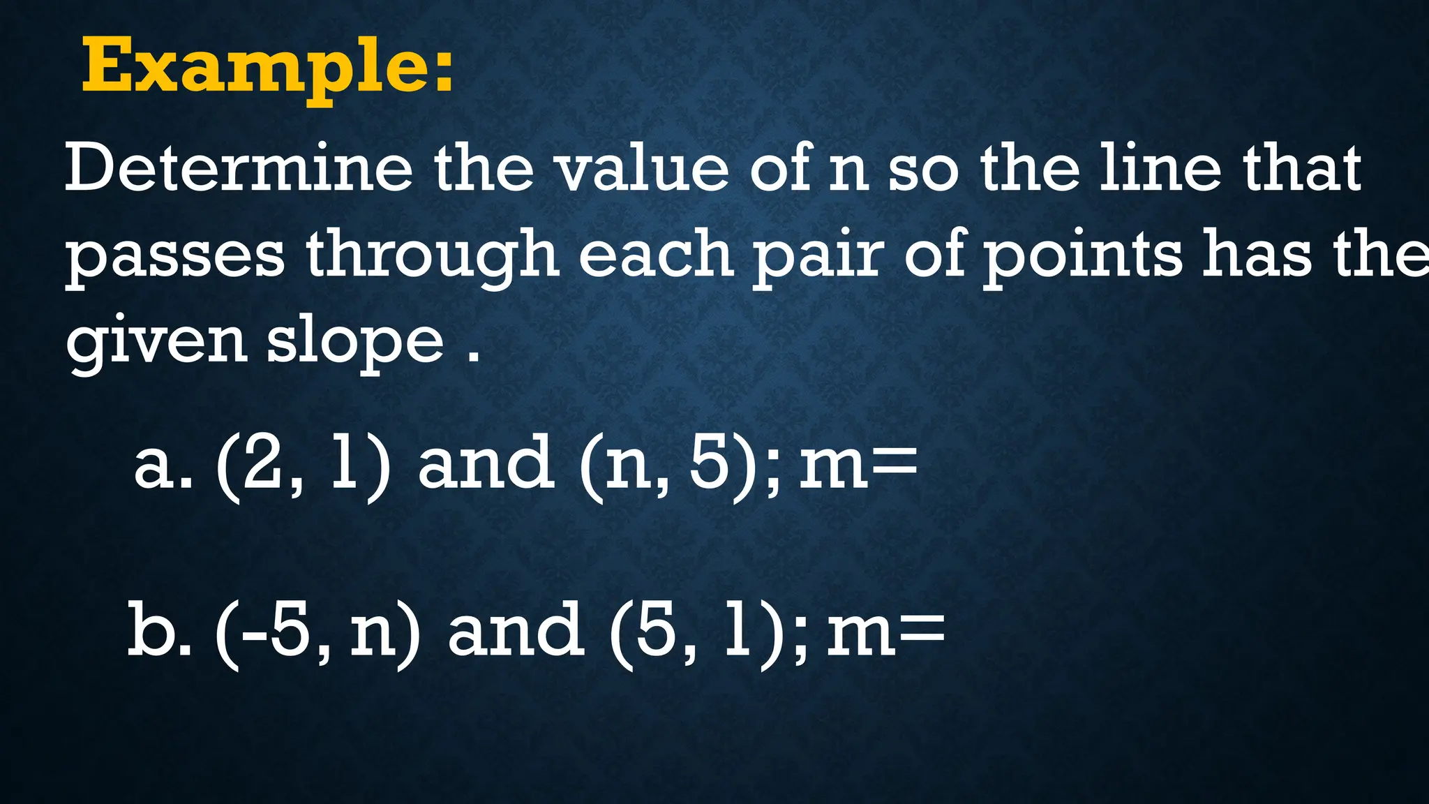 Example:
Determine the value of n so the line that
passes through each pair of points has the
given slope .
a. (2, 1) and (n, 5); m=
b. (-5, n) and (5, 1); m=
 