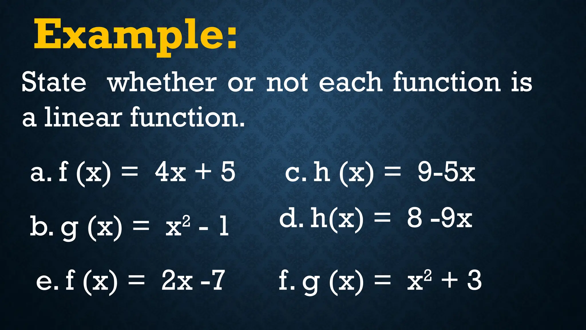 Example:
State whether or not each function is
a linear function.
a. f (x) = 4x + 5
b. g (x) = x2
- 1
c. h (x) = 9-5x
d. h(x) = 8 -9x
e. f (x) = 2x -7 f. g (x) = x2
+ 3
 