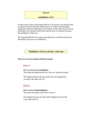 zero of

                            multiplicity k of f.


In other words, when a polynomial function is set equal to zero and has been
completely factored and each different factor is written with the highest
appropriate exponent, depending on the number of times that factor occurs in
the product, the exponent on the factor that the zero is a solution for, gives
the multiplicity of that zero.

The exponent indicates how many times that factor would be written out in
the product, this gives us a multiplicity.




              Multiplicity of Zeros and the x-intercept


There are two cases that go with this concept:


       Case 1:

       If r is a zero of even multiplicity:
       This means the graph touches the x-axis at r and turns around.

       This happens because the sign of f(x) does not change from
       one side to the other side of r.


       Case 2:

       If r is a zero of odd multiplicity:
       This means the graph crosses the x-axis at r.

       This happens because the sign of f(x) changes from one side
       to the other side of r.
 