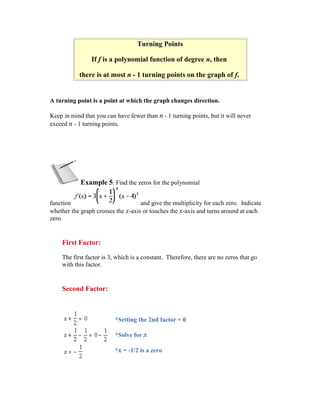 Turning Points

                If f is a polynomial function of degree n, then

           there is at most n - 1 turning points on the graph of f.


A turning point is a point at which the graph changes direction.

Keep in mind that you can have fewer than n - 1 turning points, but it will never
exceed n - 1 turning points.




            Example 5: Find the zeros for the polynomial

function                            and give the multiplicity for each zero. Indicate
whether the graph crosses the x-axis or touches the x-axis and turns around at each
zero.


    First Factor:

    The first factor is 3, which is a constant. Therefore, there are no zeros that go
    with this factor.


    Second Factor:



                          *Setting the 2nd factor = 0

                          *Solve for x

                          *x = -1/2 is a zero
 