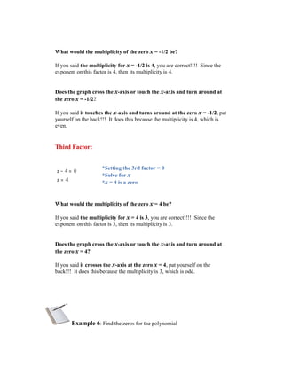 What would the multiplicity of the zero x = -1/2 be?

If you said the multiplicity for x = -1/2 is 4, you are correct!!!! Since the
exponent on this factor is 4, then its multiplicity is 4.


Does the graph cross the x-axis or touch the x-axis and turn around at
the zero x = -1/2?

If you said it touches the x-axis and turns around at the zero x = -1/2, pat
yourself on the back!!! It does this because the multiplicity is 4, which is
even.


Third Factor:


                     *Setting the 3rd factor = 0
                     *Solve for x
                     *x = 4 is a zero


What would the multiplicity of the zero x = 4 be?

If you said the multiplicity for x = 4 is 3, you are correct!!!! Since the
exponent on this factor is 3, then its multiplicity is 3.


Does the graph cross the x-axis or touch the x-axis and turn around at
the zero x = 4?

If you said it crosses the x-axis at the zero x = 4, pat yourself on the
back!!! It does this because the multiplicity is 3, which is odd.




       Example 6: Find the zeros for the polynomial
 