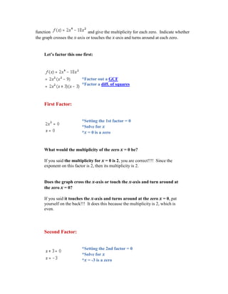 function                      and give the multiplicity for each zero. Indicate whether
the graph crosses the x-axis or touches the x-axis and turns around at each zero.


    Let’s factor this one first:




                          *Factor out a GCF
                          *Factor a diff. of squares



    First Factor:


                          *Setting the 1st factor = 0
                          *Solve for x
                          *x = 0 is a zero


    What would the multiplicity of the zero x = 0 be?

    If you said the multiplicity for x = 0 is 2, you are correct!!!! Since the
    exponent on this factor is 2, then its multiplicity is 2.


    Does the graph cross the x-axis or touch the x-axis and turn around at
    the zero x = 0?

    If you said it touches the x-axis and turns around at the zero x = 0, pat
    yourself on the back!!! It does this because the multiplicity is 2, which is
    even.




    Second Factor:


                          *Setting the 2nd factor = 0
                          *Solve for x
                          *x = -3 is a zero
 