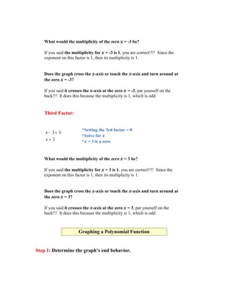 What would the multiplicity of the zero x = -3 be?

   If you said the multiplicity for x = -3 is 1, you are correct!!!! Since the
   exponent on this factor is 1, then its multiplicity is 1.


   Does the graph cross the x-axis or touch the x-axis and turn around at
   the zero x = -3?

   If you said it crosses the x-axis at the zero x = -3, pat yourself on the
   back!!! It does this because the multiplicity is 1, which is odd.


   Third Factor:


                        *Setting the 3rd factor = 0
                        *Solve for x
                        *x = 3 is a zero


   What would the multiplicity of the zero x = 3 be?

   If you said the multiplicity for x = 3 is 1, you are correct!!!! Since the
   exponent on this factor is 1, then its multiplicity is 1.


   Does the graph cross the x-axis or touch the x-axis and turn around at
   the zero x = 3?

   If you said it crosses the x-axis at the zero x = 3, pat yourself on the
   back!!! It does this because the multiplicity is 1, which is odd.



                      Graphing a Polynomial Function


Step 1: Determine the graph’s end behavior.
 