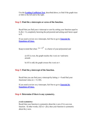 Use the Leading Coefficient Test, described above, to find if the graph rises
    or falls to the left and to the right.


Step 2: Find the x-intercepts or zeros of the function.


    Recall that you find your x-intercept or zero by setting your function equal to
    0, f(x) = 0, completely factoring the polynomial and setting each factor equal
    to 0.

    If you need a review on x-intercepts, feel free to go to Tutorial 26:
    Equations of Lines.



    Keep in mind that when             is a factor of your polynomial and


           a) if k is even, the graph touches the x-axis at r and turns
           around.

           b) if k is odd, the graph crosses the x-axis at r.


Step 3: Find the y-intercept of the function.


    Recall that you can find your y-intercept by letting x = 0 and find your
    functional value at x = 0, f(0).

    If you need a review on y-intercepts, feel free to go to Tutorial 26:
    Equations of Lines.


Step 4: Determine if there is any symmetry.


    y-axis symmetry:
    Recall that your function is symmetric about the y-axis if it is an even
    function. In other words, if f(-x) = f(x), then your function is symmetric
    about the y-axis.
 