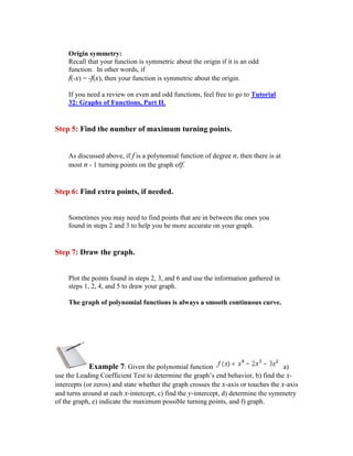 Origin symmetry:
    Recall that your function is symmetric about the origin if it is an odd
    function. In other words, if
    f(-x) = -f(x), then your function is symmetric about the origin.

    If you need a review on even and odd functions, feel free to go to Tutorial
    32: Graphs of Functions, Part II.


Step 5: Find the number of maximum turning points.


    As discussed above, if f is a polynomial function of degree n, then there is at
    most n - 1 turning points on the graph off.


Step 6: Find extra points, if needed.


    Sometimes you may need to find points that are in between the ones you
    found in steps 2 and 3 to help you be more accurate on your graph.


Step 7: Draw the graph.


    Plot the points found in steps 2, 3, and 6 and use the information gathered in
    steps 1, 2, 4, and 5 to draw your graph.

    The graph of polynomial functions is always a smooth continuous curve.




             Example 7: Given the polynomial function                                a)
use the Leading Coefficient Test to determine the graph’s end behavior, b) find the x-
intercepts (or zeros) and state whether the graph crosses the x-axis or touches the x-axis
and turns around at each x-intercept, c) find the y-intercept, d) determine the symmetry
of the graph, e) indicate the maximum possible turning points, and f) graph.
 