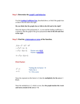 Step 1: Determine the graph’s end behavior.


    Use the Leading Coefficient Test, described above, to find if the graph rises
    or falls to the left and to the right.

    Do you think that the graph rises or falls to the left and to the right?

    Since the degree of the polynomial, 4, is even and the leading coefficient, 1,
    is positive, then the graph of the given polynomial rises to the left and rises
    to the right.


Step 2: Find the x-intercepts or zeros of the function.




                            *Factor out a GCF
                            *Factor a trinomial




    First Factor:


                         *Setting the 1st factor = 0
                         *Solve for x
                         *x = 0 is a zero


    Since the exponent on this factor is 2, then the multiplicity for the zero x =
    0 is 2.


    Since the multiplicity is 2, which is even, then the graph touches the x-axis
    and turns around at the zero x = 0.
 