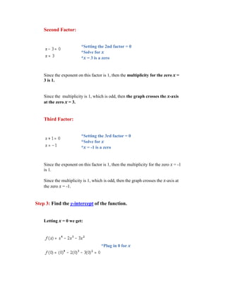 Second Factor:


                          *Setting the 2nd factor = 0
                          *Solve for x
                          *x = 3 is a zero


    Since the exponent on this factor is 1, then the multiplicity for the zero x =
    3 is 1.


    Since the multiplicity is 1, which is odd, then the graph crosses the x-axis
    at the zero x = 3.


    Third Factor:


                          *Setting the 3rd factor = 0
                          *Solve for x
                          *x = -1 is a zero


    Since the exponent on this factor is 1, then the multiplicity for the zero x = -1
    is 1.

    Since the multiplicity is 1, which is odd, then the graph crosses the x-axis at
    the zero x = -1.


Step 3: Find the y-intercept of the function.


    Letting x = 0 we get:




                                     *Plug in 0 for x
 