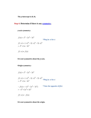 The y-intercept is (0, 0).


Step 4: Determine if there is any symmetry.


    y-axis symmetry:



                                     *Plug in -x for x




    It is not symmetric about the y-axis.


    Origin symmetry:




                                     *Plug in -x for x


                                     *Take the opposite of f(x)




    It is not symmetric about the origin.
 