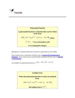 Tutorial




                                Polynomial Function

           A polynomial function is a function that can be written
                                in the form

                                                                 , where

                                       are real numbers and

                            n is a nonnegative integer.


Basically it is a function whose rule is given by a polynomial in one variable.

If you need a review on functions, feel free to go to Tutorial 30: Introduction to
Functions. If you need a review on polynomials in general, feel free to go to Tutorial
6: Polynomials.

An example of a polynomial function is                                   .




                                   Leading Term

            When the polynomial function is written in standard
                                 form,

                                                                     ,

                             the leading term is           .
 