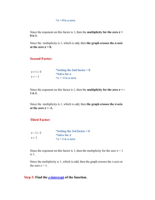 *x = 0 is a zero


    Since the exponent on this factor is 1, then the multiplicity for the zero x =
    0 is 1.

    Since the multiplicity is 1, which is odd, then the graph crosses the x-axis
    at the zero x = 0.


    Second Factor:


                          *Setting the 2nd factor = 0
                          *Solve for x
                          *x = -1 is a zero


    Since the exponent on this factor is 1, then the multiplicity for the zero x = -
    1 is 1.


    Since the multiplicity is 1, which is odd, then the graph crosses the x-axis
    at the zero x = -1.


    Third Factor:


                          *Setting the 3rd factor = 0
                          *Solve for x
                          *x = 1 is a zero


    Since the exponent on this factor is 1, then the multiplicity for the zero x = 1
    is 1.

    Since the multiplicity is 1, which is odd, then the graph crosses the x-axis at
    the zero x = 1.


Step 3: Find the y-intercept of the function.
 