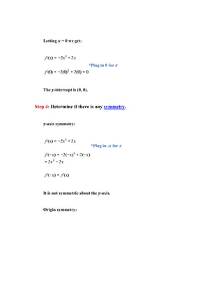 Letting x = 0 we get:




                                 *Plug in 0 for x




    The y-intercept is (0, 0).


Step 4: Determine if there is any symmetry.


    y-axis symmetry:



                                  *Plug in -x for x




    It is not symmetric about the y-axis.


    Origin symmetry:
 