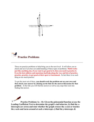 Practice Problems


    These are practice problems to help bring you to the next level. It will allow you to
    check and see if you have an understanding of these types of problems. Math works
    just like anything else, if you want to get good at it, then you need to practice it.
    Even the best athletes and musicians had help along the way and lots of practice,
    practice, practice, to get good at their sport or instrument. In fact there is no such
    thing as too much practice.

    To get the most out of these, you should work the problem out on your own and
    then check your answer by clicking on the link for the answer/discussion for that
    problem. At the link you will find the answer as well as any steps that went into
    finding that answer.




            Practice Problems 1a - 1b: Given the polynomial function a) use the
Leading Coefficient Test to determine the graph’s end behavior, b) find the x-
intercepts (or zeros) and state whether the graph crosses the x-axis or touches
the x-axis and turns around at each x-intercept, c) find the y-intercept, d)
 