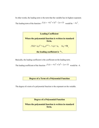 In other words, the leading term is the term that the variable has its highest exponent.

The leading term of the function                                   would be          .




                                 Leading Coefficient

            When the polynomial function is written in standard
                                 form,

                                                                       ,

                            the leading coefficient is        .


Basically, the leading coefficient is the coefficient on the leading term.

The leading coefficient of the function                                    would be - 4.




                  Degree of a Term of a Polynomial Function


The degree of a term of a polynomial function is the exponent on the variable.




                         Degree of a Polynomial Function

            When the polynomial function is written in standard
                                 form,
 