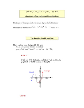 ,

                   the degree of the polynomial function is n.


The degree of the polynomial is the largest degree of all of its terms.

The degree of the function                                   would be 7.




                            The Leading Coefficient Test


There are four cases that go with this test:
    Given a polynomial function in standard
     form                                                      :


             Case 1:

             If n is odd AND the leading coefficient        , is positive, the
             graph falls to the left andrises to the right:




            Case 2:
 