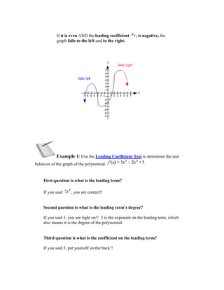 If n is even AND the leading coefficient     , is negative, the
            graph falls to the left and to the right.




           Example 1: Use the Leading Coefficient Test to determine the end
behavior of the graph of the polynomial                       .


    First question is what is the leading term?

    If you said     , you are correct!!


    Second question is what is the leading term’s degree?

    If you said 3, you are right on!! 3 is the exponent on the leading term, which
    also means it is the degree of the polynomial.


    Third question is what is the coefficient on the leading term?

    If you said 5, pat yourself on the back!!
 