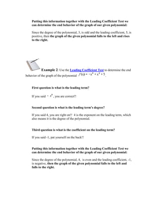Putting this information together with the Leading Coefficient Test we
    can determine the end behavior of the graph of our given polynomial:

    Since the degree of the polynomial, 3, is odd and the leading coefficient, 5, is
    positive, then the graph of the given polynomial falls to the left and rises
    to the right.




           Example 2: Use the Leading Coefficient Test to determine the end
behavior of the graph of the polynomial                        .


    First question is what is the leading term?

    If you said      , you are correct!!


    Second question is what is the leading term’s degree?

    If you said 4, you are right on!! 4 is the exponent on the leading term, which
    also means it is the degree of the polynomial.


    Third question is what is the coefficient on the leading term?

    If you said -1, pat yourself on the back!!


    Putting this information together with the Leading Coefficient Test we
    can determine the end behavior of the graph of our given polynomial:

    Since the degree of the polynomial, 4, is even and the leading coefficient, -1,
    is negative, then the graph of the given polynomial falls to the left and
    falls to the right.
 