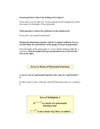Second question is what is the leading term’s degree?

If you said 6, you are right on!! 6 is the exponent on the leading term, which
also means it is the degree of the polynomial.


Third question is what is the coefficient on the leading term?

If you said 1, pat yourself on the back!!


Putting this information together with the Leading Coefficient Test we
can determine the end behavior of the graph of our given polynomial:

Since the degree of the polynomial, 6, is even and the leading coefficient, 1,
is positive, then the graph of the given polynomial rises to the left and
rises to the right.




              Zeros (or Roots) of Polynomial Functions


A zero or root of a polynomial function is the value of x such that f(x) =
0.

In other words it is the x-intercept, where the functional value or y is equal to
0.




                           Zero of Multiplicity k

                  If          is a factor of a polynomial
                               function f and

                        is not a factor of f, then r is called a
 