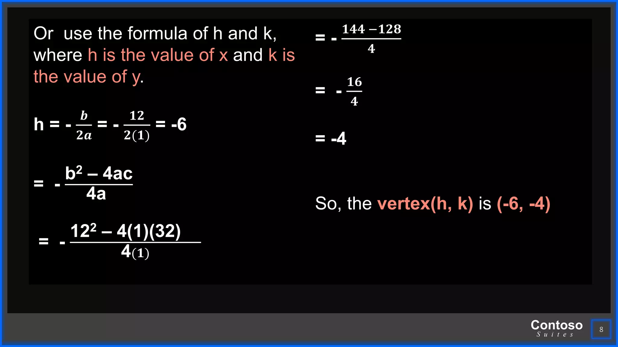 Contoso
S u i t e s
8
Or use the formula of h and k,
where h is the value of x and k is
the value of y.
h = -
𝒃
𝟐𝒂
= -
𝟏𝟐
𝟐(𝟏)
= -6
= -
b2 – 4ac
4a
= -
122 – 4(1)(32)
4(𝟏)
= -
𝟏𝟒𝟒 −𝟏𝟐𝟖
𝟒
= -
𝟏𝟔
𝟒
= -4
So, the vertex(h, k) is (-6, -4)
 