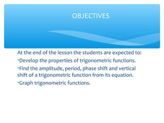 At the end of the lesson the students are expected to:
•Develop the properties of trigonometric functions.
•Find the amplitude, period, phase shift and vertical
shift of a trigonometric function from its equation.
•Graph trigonometric functions.
OBJECTIVES