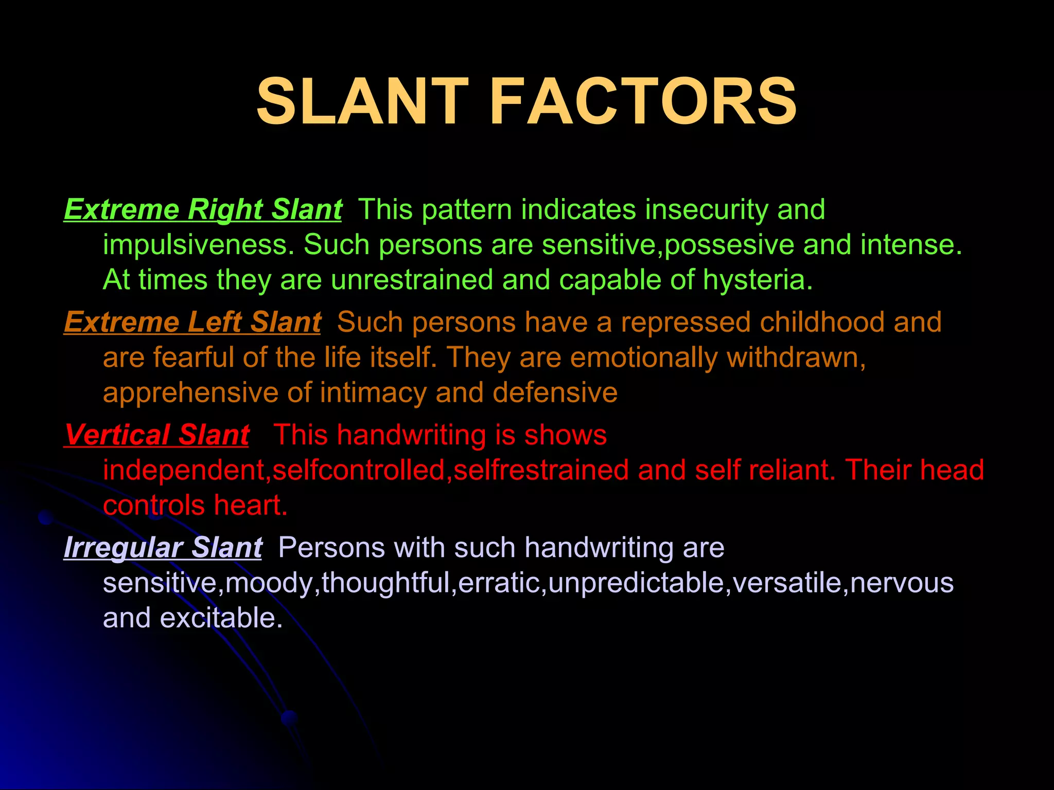 SLANT FACTORS Extreme Right Slant    This pattern indicates insecurity and impulsiveness. Such persons are sensitive,possesive and intense. At times they are unrestrained and capable of hysteria. Extreme Left Slant   Such persons have a repressed childhood and are fearful of the life itself. They are emotionally withdrawn, apprehensive of intimacy and defensive Vertical Slant   This handwriting is shows independent,selfcontrolled,selfrestrained and self reliant. Their head controls heart. Irregular Slant   Persons with such handwriting are sensitive,moody,thoughtful,erratic,unpredictable,versatile,nervous and excitable. 