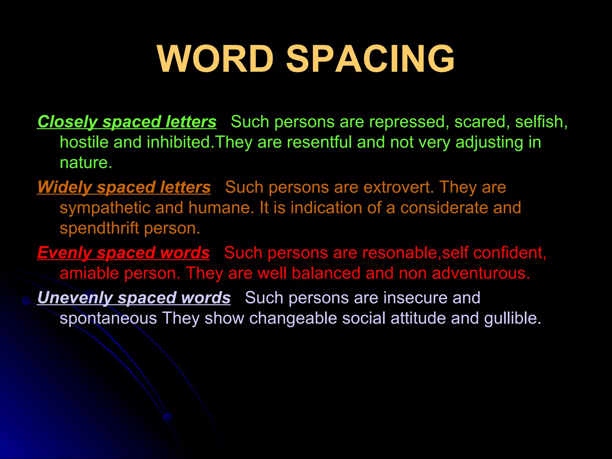 WORD SPACING Closely spaced letters     Such persons are repressed, scared, selfish, hostile and inhibited.They are resentful and not very adjusting in nature. Widely spaced letters   Such persons are extrovert. They are sympathetic and humane. It is indication of a considerate and spendthrift person. Evenly spaced words     Such persons are resonable,self confident, amiable person. They are well balanced and non adventurous. Unevenly spaced words   Such persons are insecure and spontaneous They show changeable social attitude and gullible. 