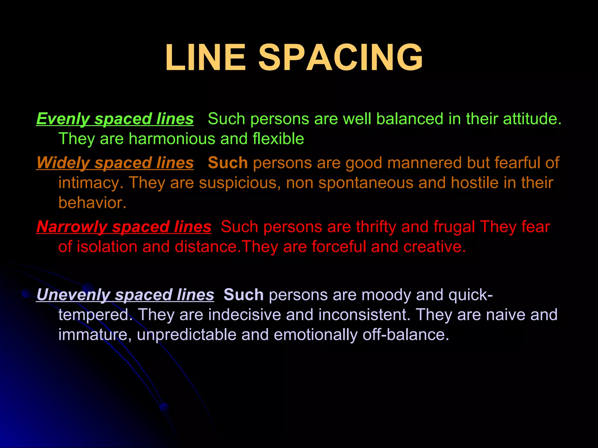 LINE SPACING   Evenly spaced lines    Such persons are well balanced in their attitude. They are harmonious and flexible Widely spaced lines   Such  persons are good mannered but fearful of intimacy. They are suspicious, non spontaneous and hostile in their behavior. Narrowly spaced lines    Such persons are thrifty and frugal They fear of isolation and distance.They are forceful and creative. Unevenly spaced lines   Such  persons are moody and quick-tempered. They are indecisive and inconsistent. They are naive and immature, unpredictable and emotionally off-balance. 