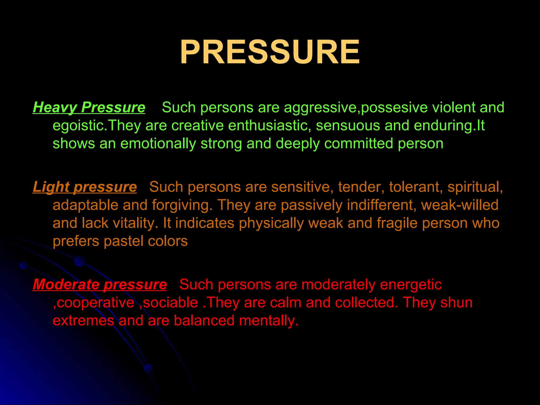 PRESSURE Heavy Pressure     Such persons are aggressive,possesive violent and egoistic.They are creative enthusiastic, sensuous and enduring.It shows an emotionally strong and deeply committed person Light pressure   Such persons are sensitive, tender, tolerant, spiritual, adaptable and forgiving. They are passively indifferent, weak-willed and lack vitality. It indicates physically weak and fragile person who prefers pastel colors Moderate pressure    Such persons are moderately energetic ,cooperative ,sociable .They are calm and collected. They shun extremes and are balanced mentally. 