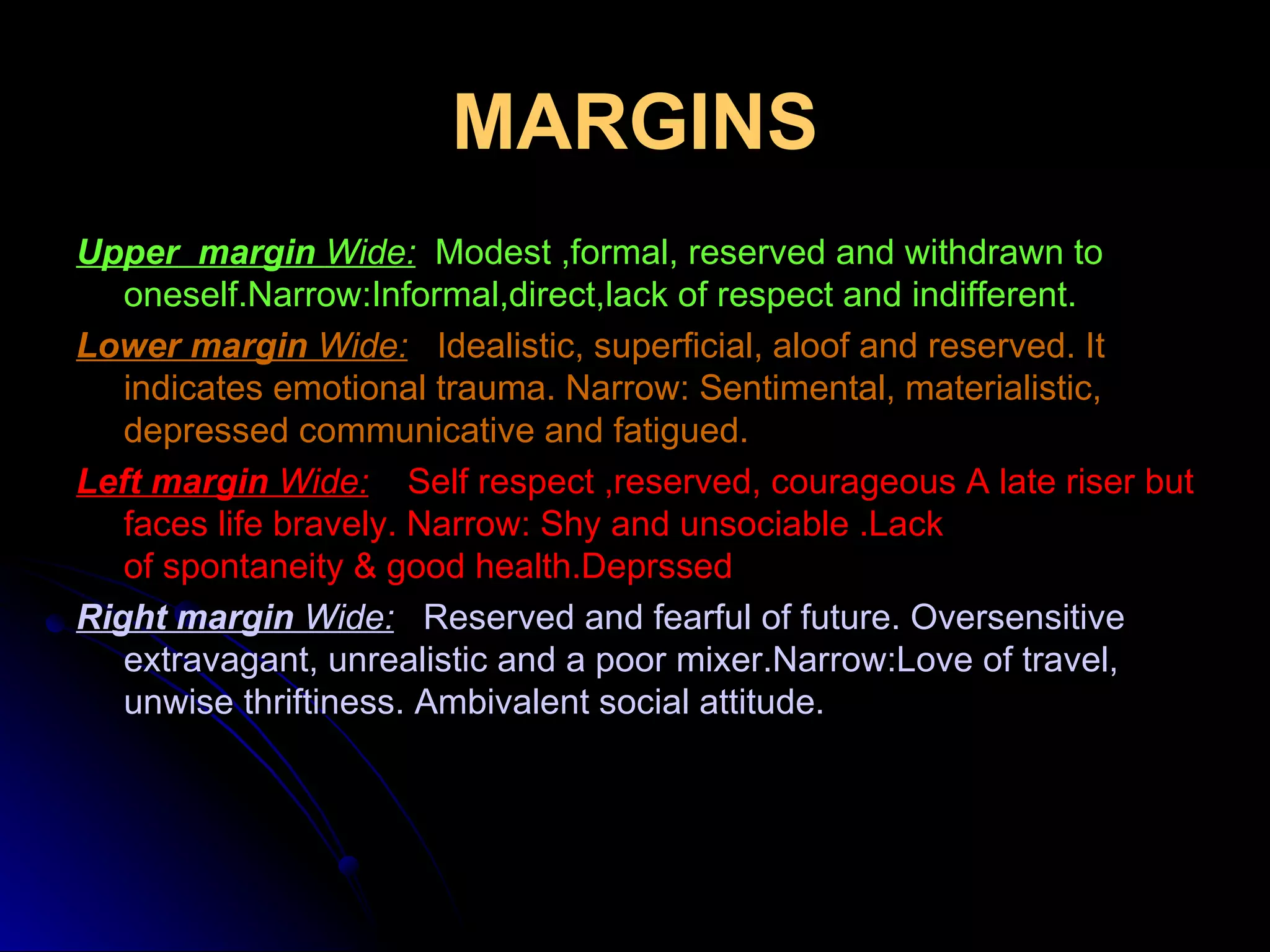 MARGINS Upper   margin  Wide:   Modest ,formal, reserved and withdrawn to oneself.Narrow:Informal,direct,lack of respect and indifferent. Lower margin  Wide:   Idealistic, superficial, aloof and reserved. It indicates emotional trauma. Narrow: Sentimental, materialistic, depressed communicative and fatigued. Left margin  Wide:   Self respect ,reserved, courageous A late riser but faces life bravely. Narrow: Shy and unsociable .Lack of spontaneity & good health.Deprssed Right margin  Wide:   Reserved and fearful of future. Oversensitive extravagant, unrealistic and a poor mixer.Narrow:Love of travel, unwise thriftiness. Ambivalent social attitude. 