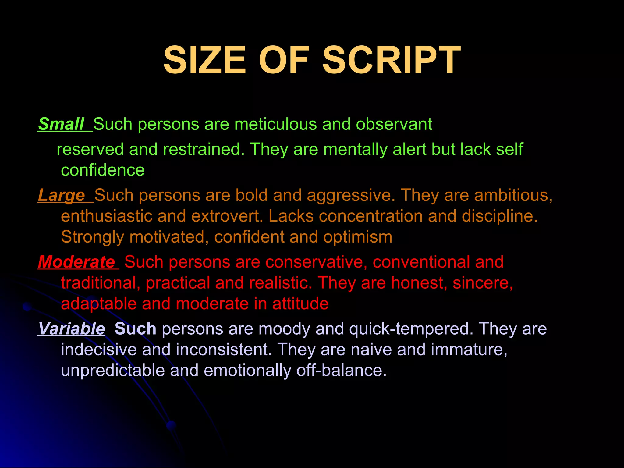 SIZE OF SCRIPT Small   Such persons are meticulous and observant reserved and restrained. They are mentally alert but lack self confidence Large  Such persons are bold and aggressive. They are ambitious, enthusiastic and extrovert. Lacks concentration and discipline. Strongly motivated, confident and optimism Moderate    Such persons are conservative, conventional and traditional, practical and realistic. They are honest, sincere, adaptable and moderate in attitude Variable   Such  persons are moody and quick-tempered. They are indecisive and inconsistent. They are naive and immature, unpredictable and emotionally off-balance. 