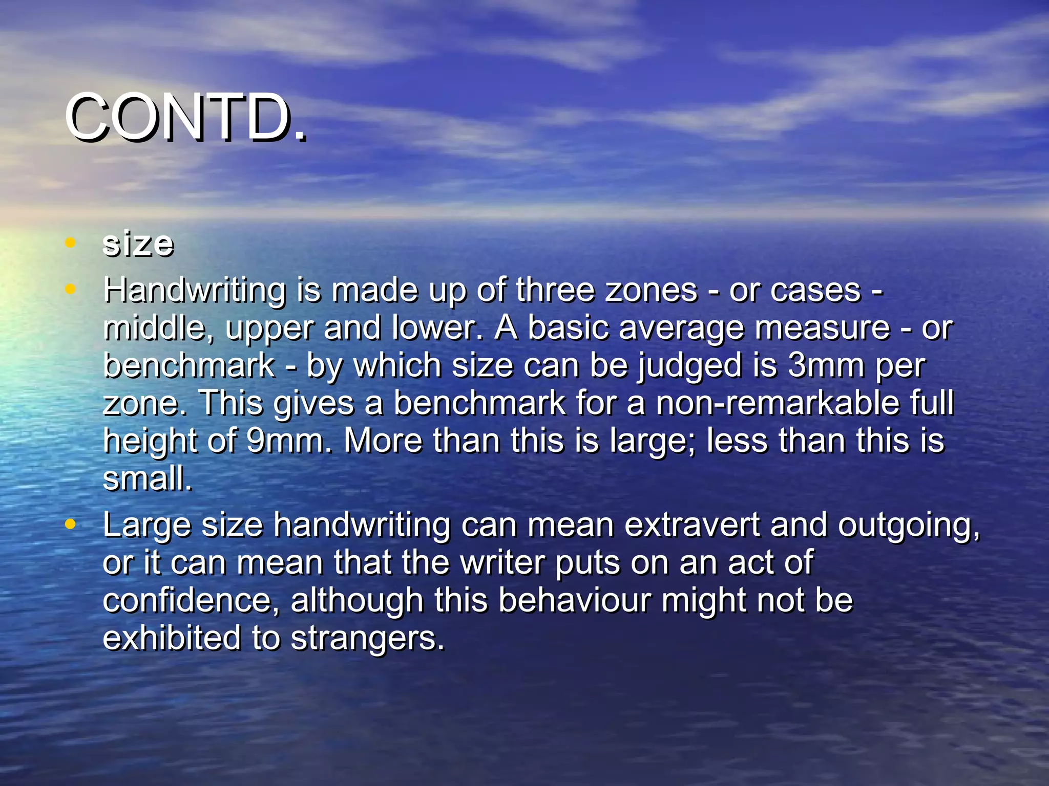 CONTD.
•   size
•   Handwriting is made up of three zones - or cases -
    middle, upper and lower. A basic average measure - or
    benchmark - by which size can be judged is 3mm per
    zone. This gives a benchmark for a non-remarkable full
    height of 9mm. More than this is large; less than this is
    small.
•   Large size handwriting can mean extravert and outgoing,
    or it can mean that the writer puts on an act of
    confidence, although this behaviour might not be
    exhibited to strangers.
 