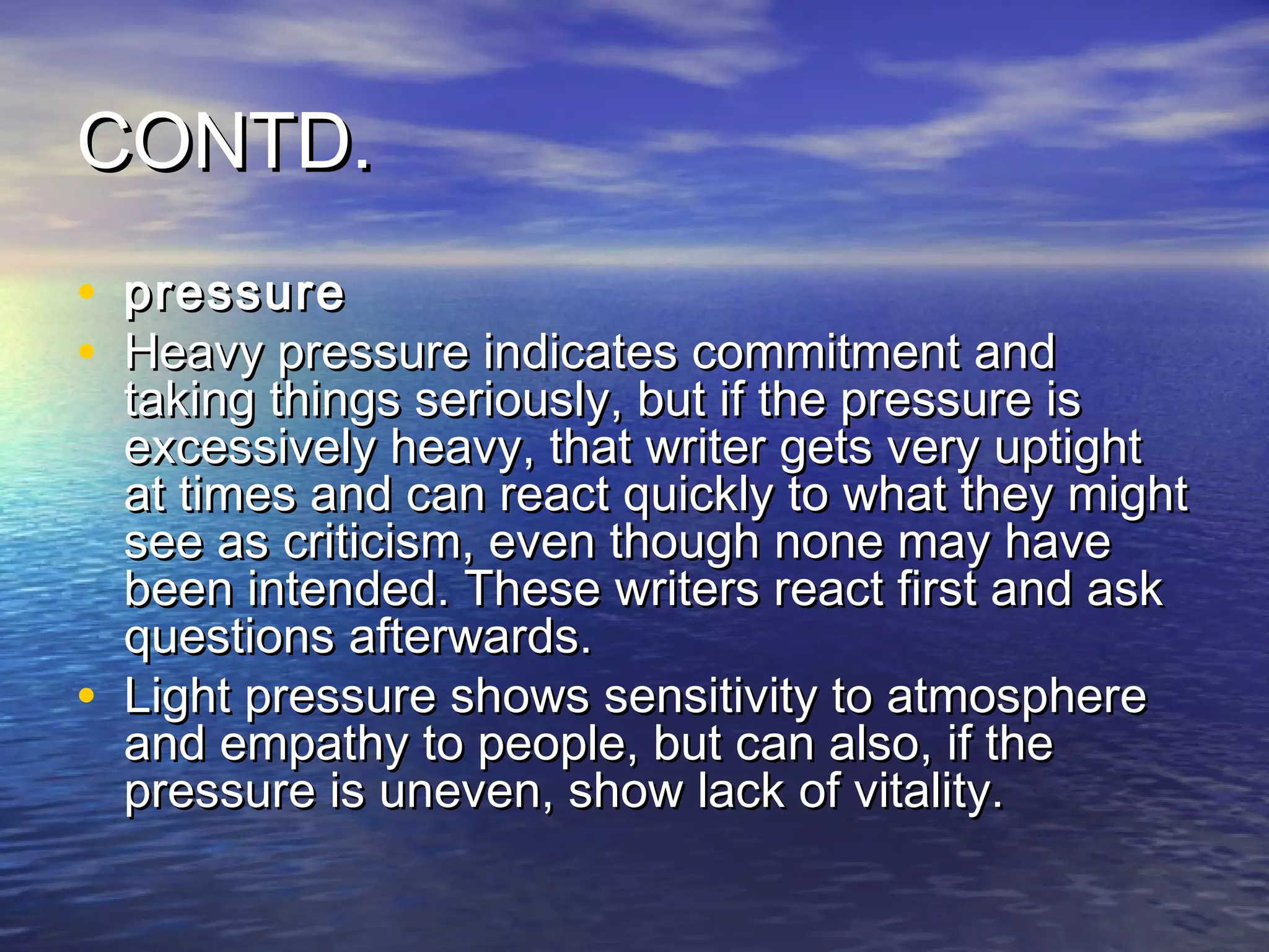 CONTD.
• pressure
• Heavy pressure indicates commitment and
    taking things seriously, but if the pressure is
    excessively heavy, that writer gets very uptight
    at times and can react quickly to what they might
    see as criticism, even though none may have
    been intended. These writers react first and ask
    questions afterwards.
•   Light pressure shows sensitivity to atmosphere
    and empathy to people, but can also, if the
    pressure is uneven, show lack of vitality.
 