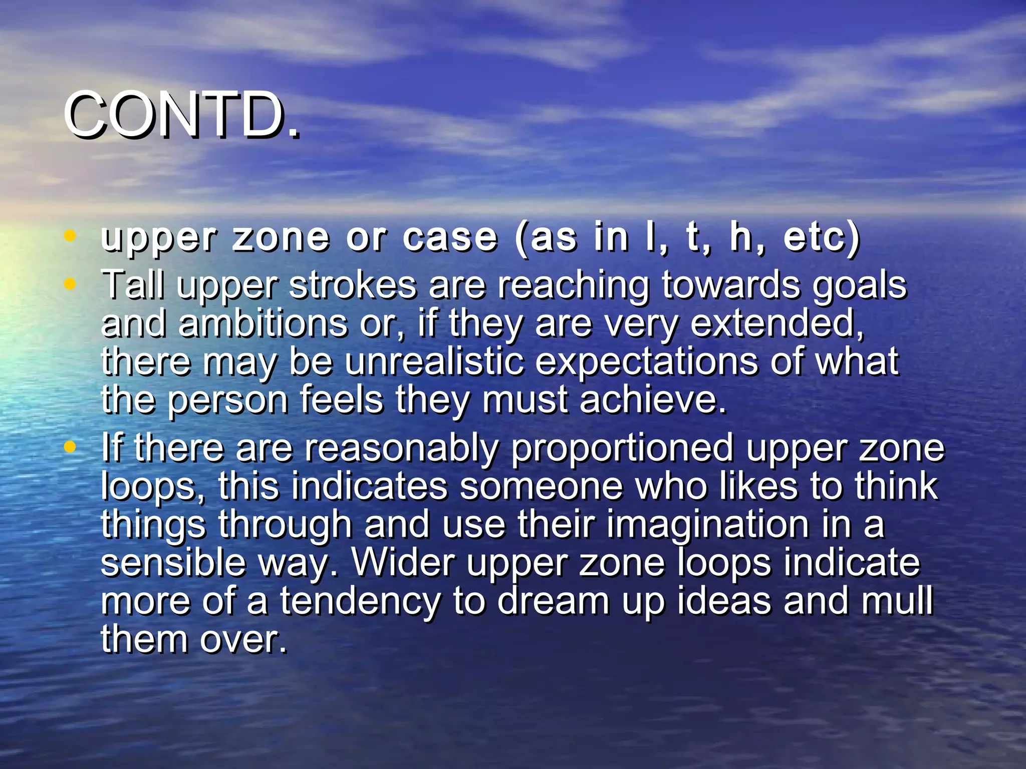 CONTD.
• upper zone or case (as in l, t, h, etc)
• Tall upper strokes are reaching towards goals
    and ambitions or, if they are very extended,
    there may be unrealistic expectations of what
    the person feels they must achieve.
•   If there are reasonably proportioned upper zone
    loops, this indicates someone who likes to think
    things through and use their imagination in a
    sensible way. Wider upper zone loops indicate
    more of a tendency to dream up ideas and mull
    them over.
 
