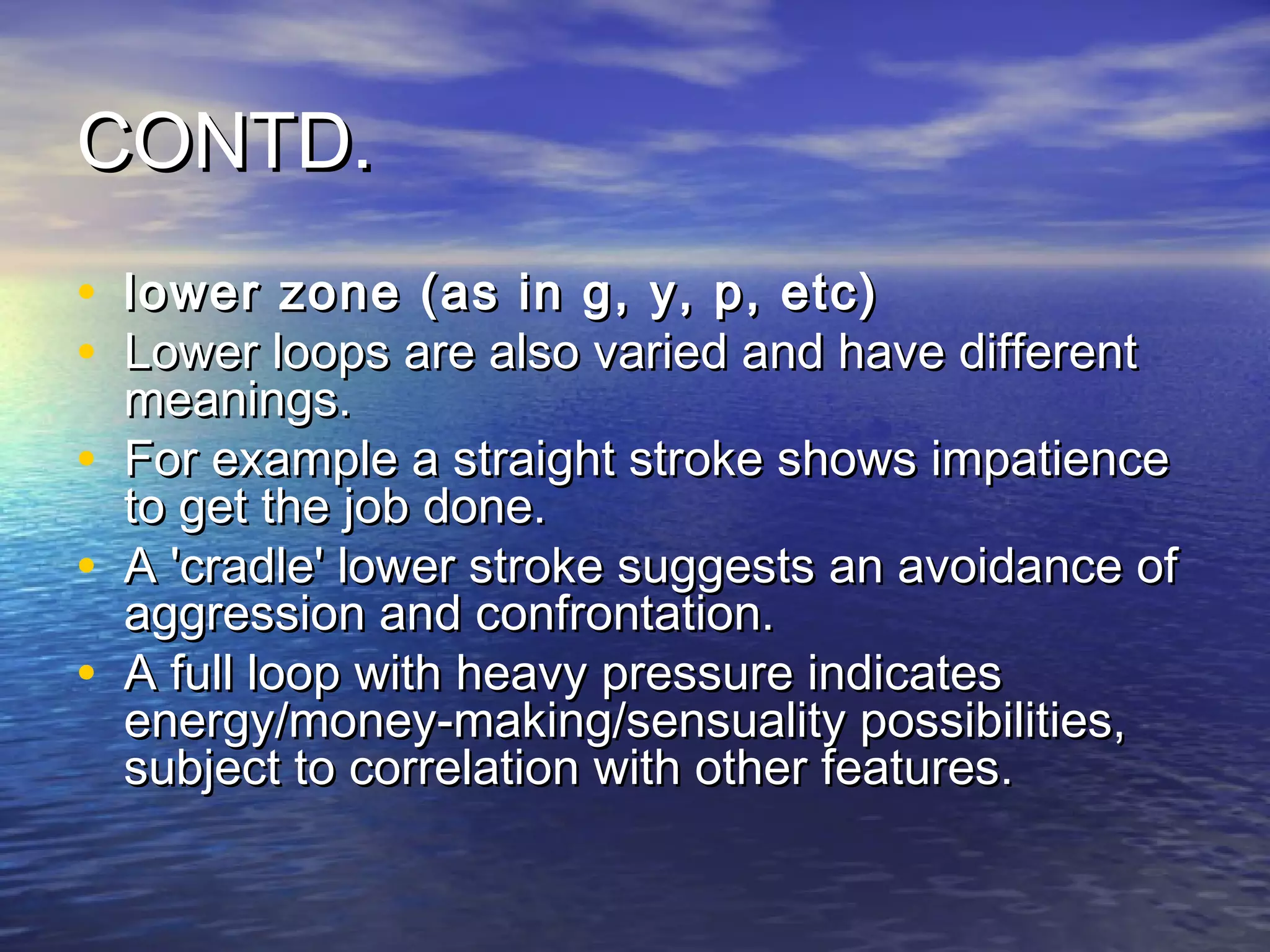 CONTD.
• lower zone (as in g, y, p, etc)
• Lower loops are also varied and have different
    meanings.
•   For example a straight stroke shows impatience
    to get the job done.
•   A 'cradle' lower stroke suggests an avoidance of
    aggression and confrontation.
•   A full loop with heavy pressure indicates
    energy/money-making/sensuality possibilities,
    subject to correlation with other features.
 
