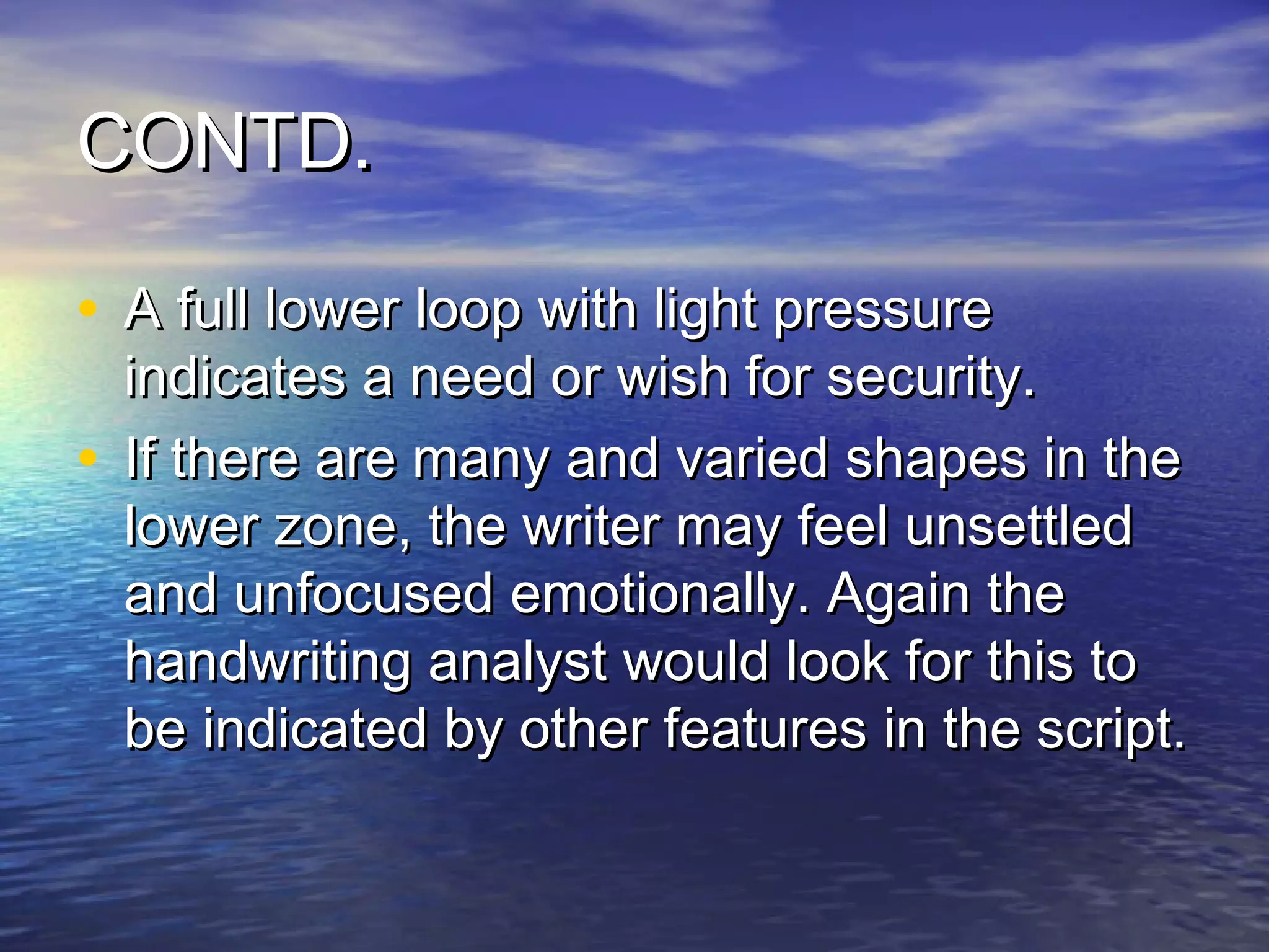 CONTD.

• A full lower loop with light pressure
  indicates a need or wish for security.
• If there are many and varied shapes in the
  lower zone, the writer may feel unsettled
  and unfocused emotionally. Again the
  handwriting analyst would look for this to
  be indicated by other features in the script.
 