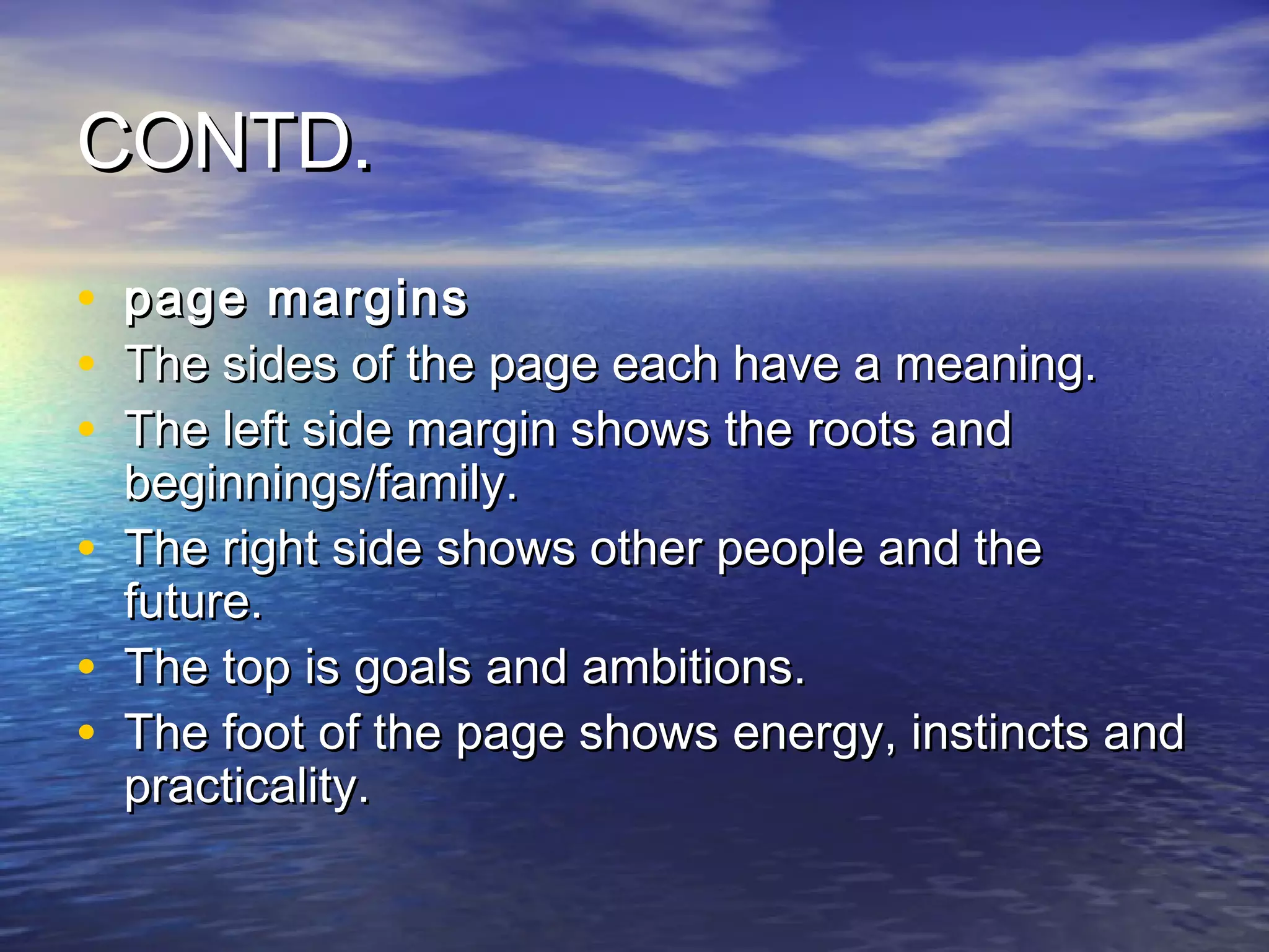 CONTD.
•   page margins
•   The sides of the page each have a meaning.
•   The left side margin shows the roots and
    beginnings/family.
•   The right side shows other people and the
    future.
•   The top is goals and ambitions.
•   The foot of the page shows energy, instincts and
    practicality.
 