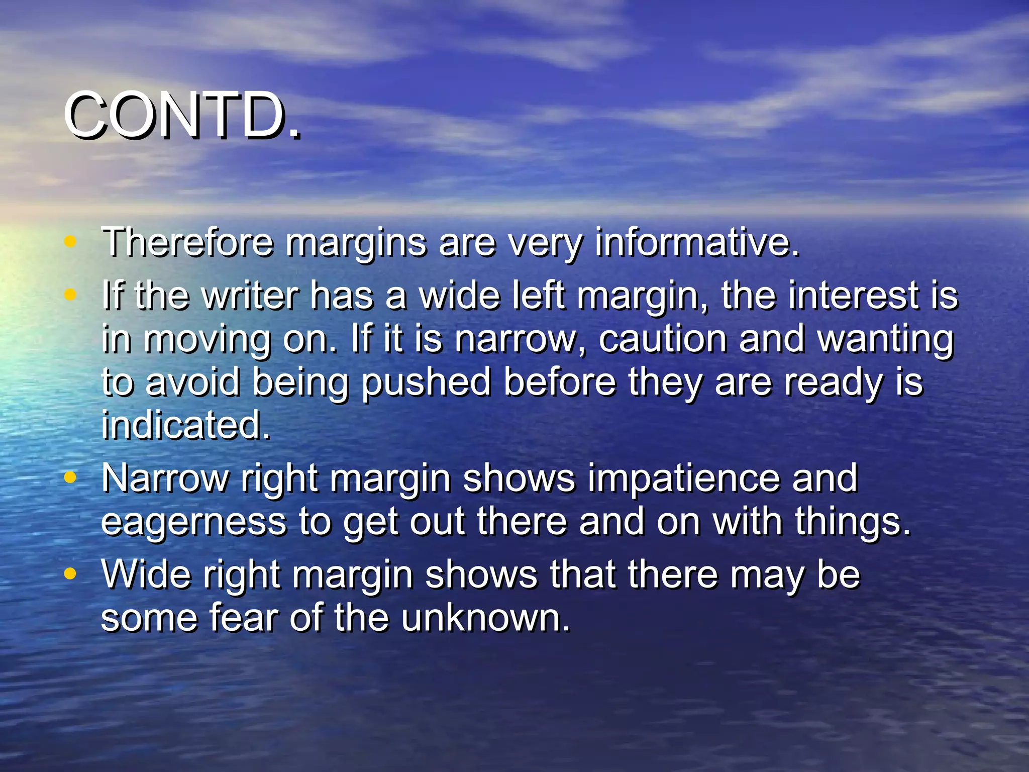 CONTD.
• Therefore margins are very informative.
• If the writer has a wide left margin, the interest is
    in moving on. If it is narrow, caution and wanting
    to avoid being pushed before they are ready is
    indicated.
•   Narrow right margin shows impatience and
    eagerness to get out there and on with things.
•   Wide right margin shows that there may be
    some fear of the unknown.
 