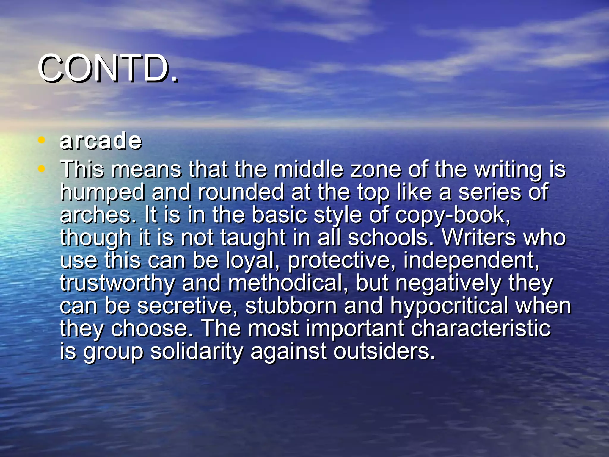 CONTD.
• arcade
• This means that the middle zone of the writing is
  humped and rounded at the top like a series of
  arches. It is in the basic style of copy-book,
  though it is not taught in all schools. Writers who
  use this can be loyal, protective, independent,
  trustworthy and methodical, but negatively they
  can be secretive, stubborn and hypocritical when
  they choose. The most important characteristic
  is group solidarity against outsiders.
 