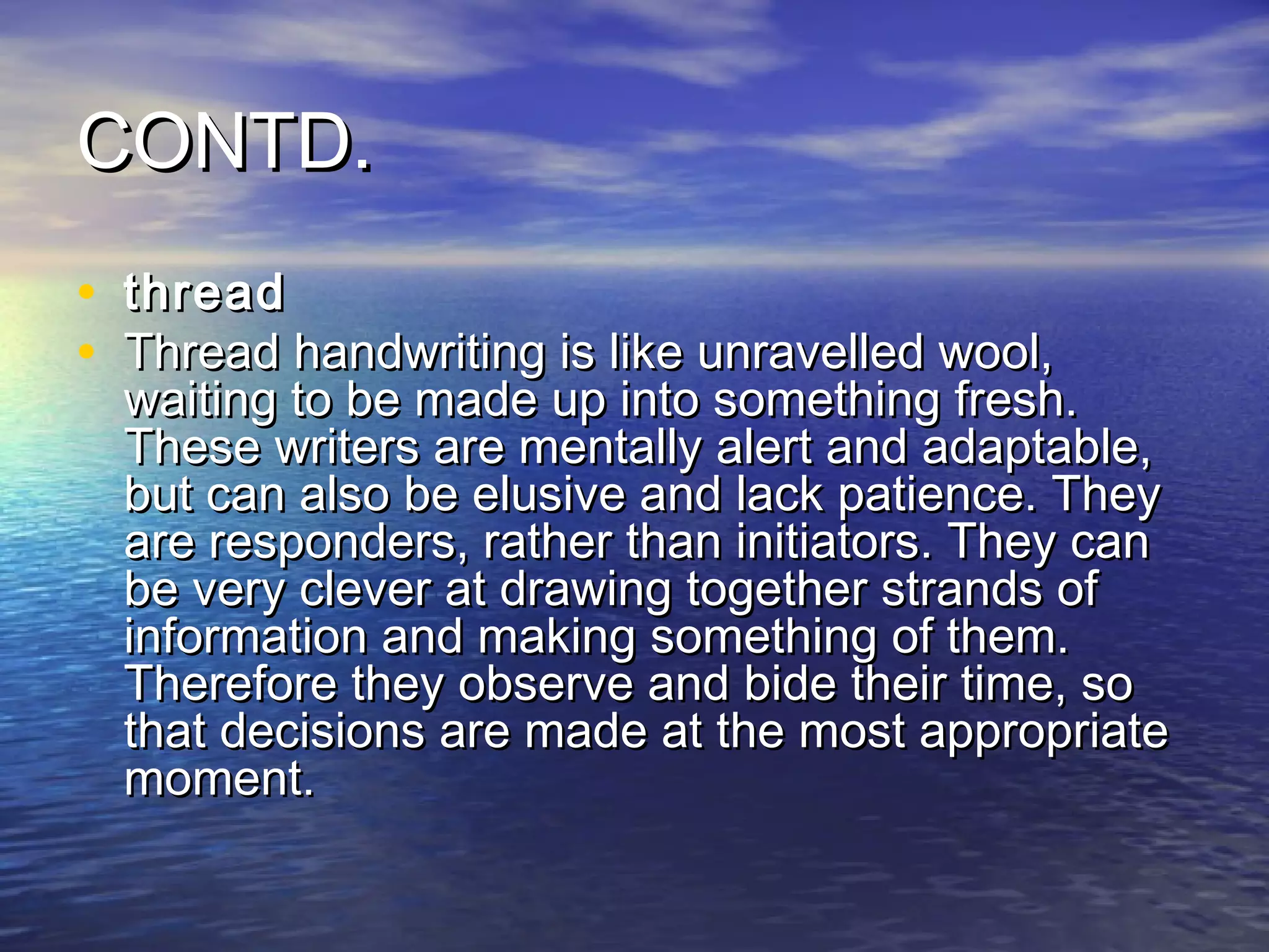 CONTD.
• thread
• Thread handwriting is like unravelled wool,
  waiting to be made up into something fresh.
  These writers are mentally alert and adaptable,
  but can also be elusive and lack patience. They
  are responders, rather than initiators. They can
  be very clever at drawing together strands of
  information and making something of them.
  Therefore they observe and bide their time, so
  that decisions are made at the most appropriate
  moment.
 