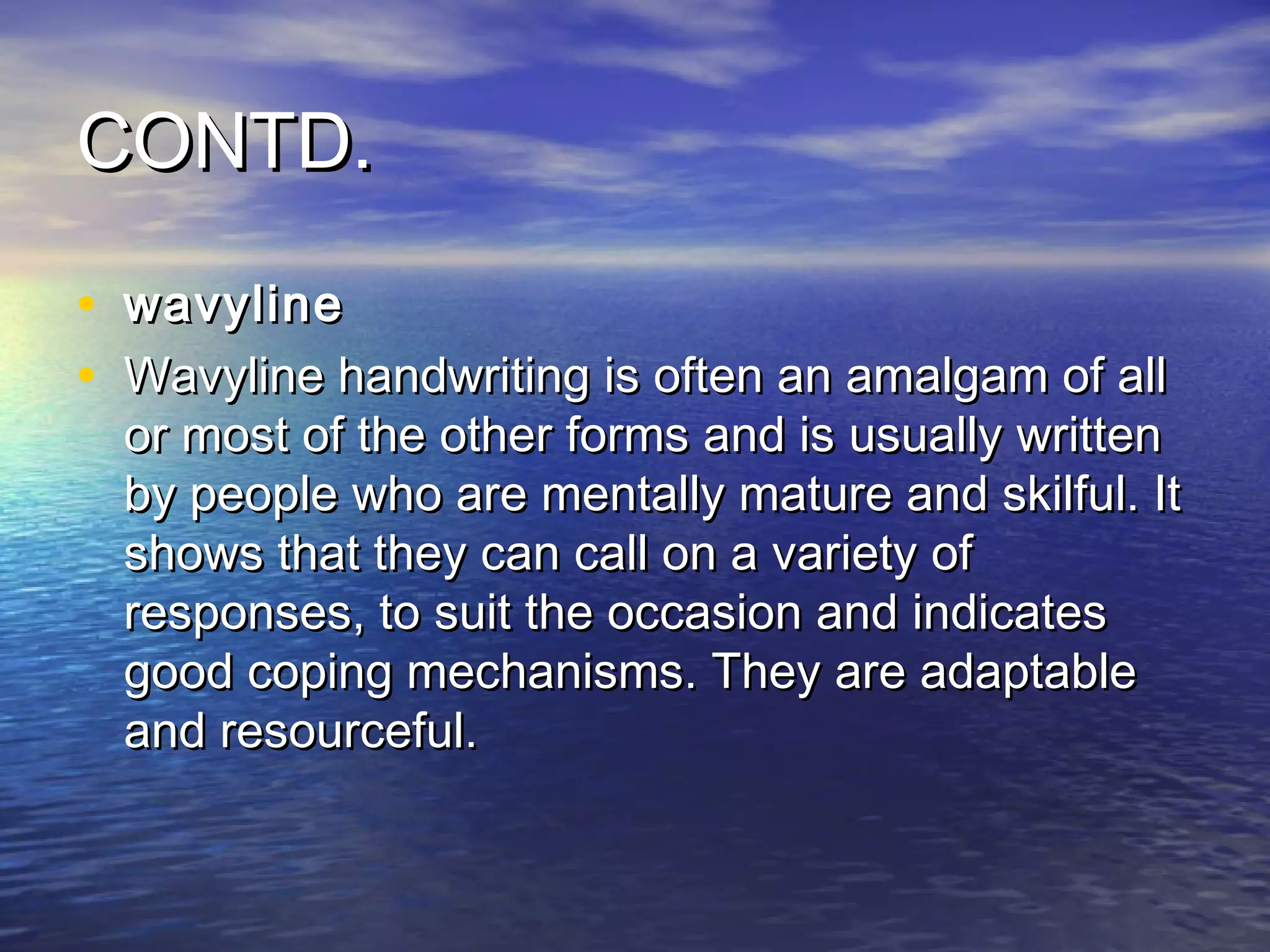 CONTD.

• wavyline
• Wavyline handwriting is often an amalgam of all
  or most of the other forms and is usually written
  by people who are mentally mature and skilful. It
  shows that they can call on a variety of
  responses, to suit the occasion and indicates
  good coping mechanisms. They are adaptable
  and resourceful. 
 