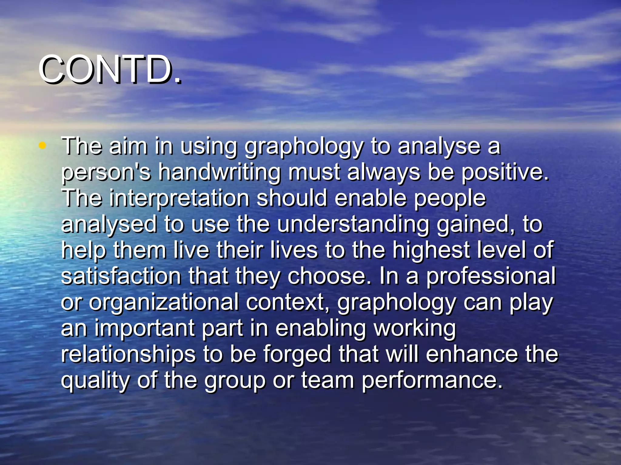 CONTD.
• The aim in using graphology to analyse a
  person's handwriting must always be positive.
  The interpretation should enable people
  analysed to use the understanding gained, to
  help them live their lives to the highest level of
  satisfaction that they choose. In a professional
  or organizational context, graphology can play
  an important part in enabling working
  relationships to be forged that will enhance the
  quality of the group or team performance.
 