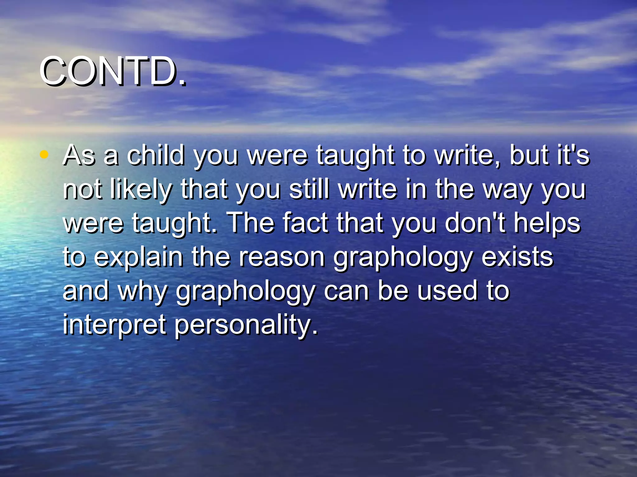 CONTD.

• As a child you were taught to write, but it's
  not likely that you still write in the way you
  were taught. The fact that you don't helps
  to explain the reason graphology exists
  and why graphology can be used to
  interpret personality.
 