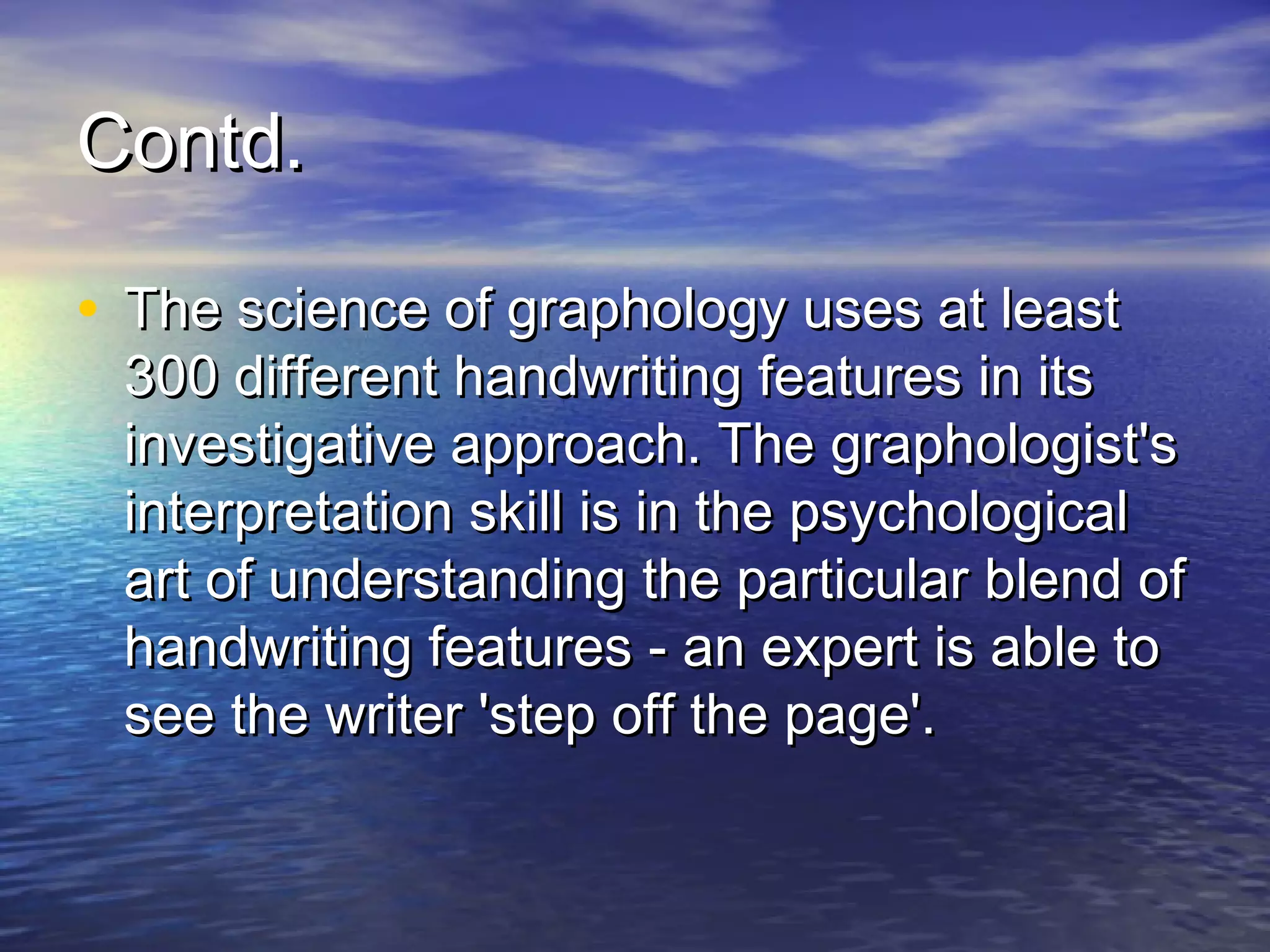 Contd.

• The science of graphology uses at least
 300 different handwriting features in its
 investigative approach. The graphologist's
 interpretation skill is in the psychological
 art of understanding the particular blend of
 handwriting features - an expert is able to
 see the writer 'step off the page'.
 