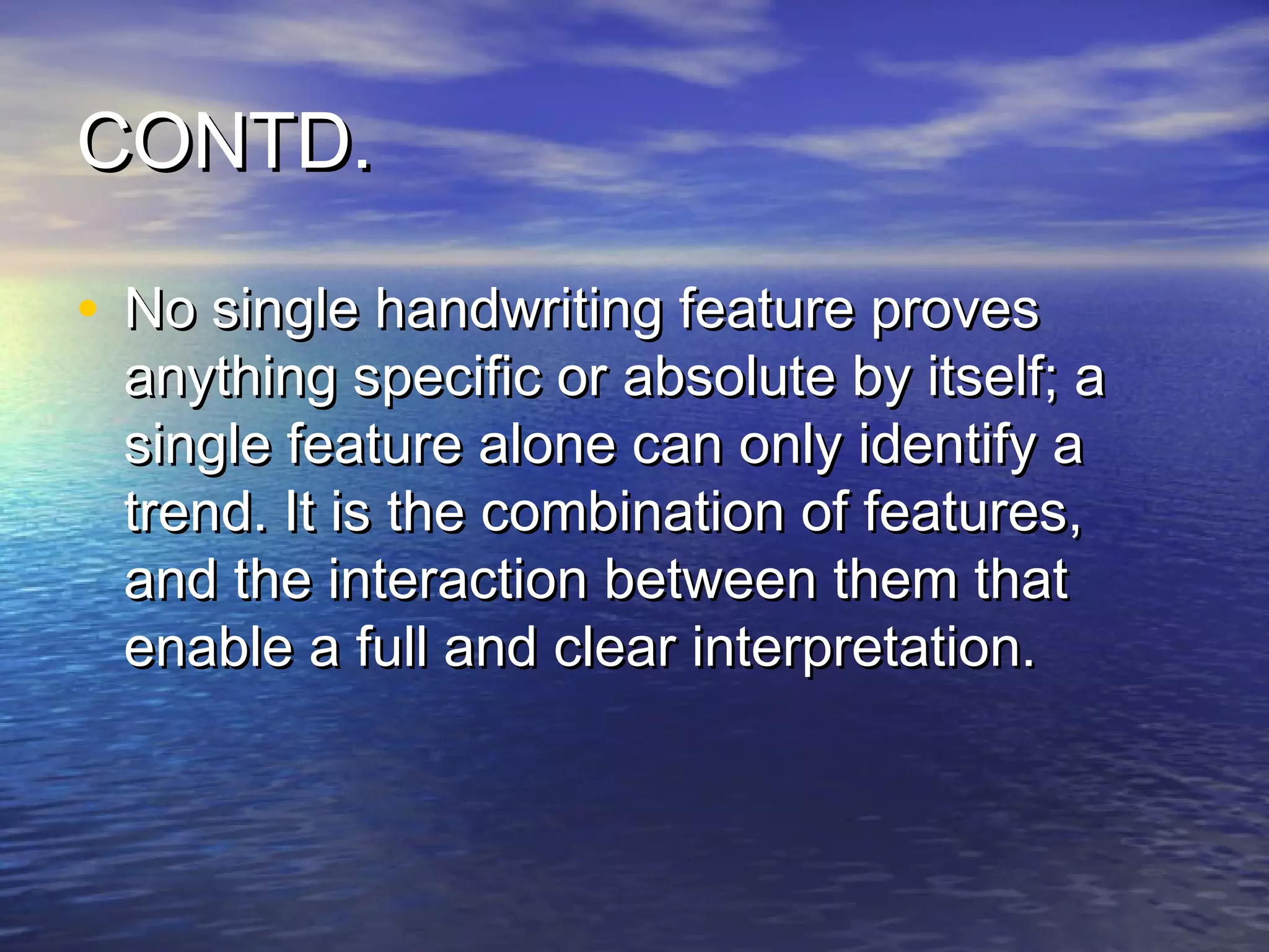 CONTD.

• No single handwriting feature proves
 anything specific or absolute by itself; a
 single feature alone can only identify a
 trend. It is the combination of features,
 and the interaction between them that
 enable a full and clear interpretation.
 
