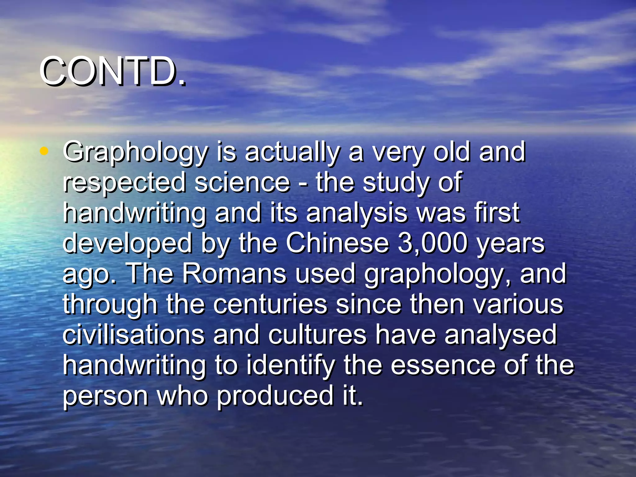 CONTD.

• Graphology is actually a very old and
 respected science - the study of
 handwriting and its analysis was first
 developed by the Chinese 3,000 years
 ago. The Romans used graphology, and
 through the centuries since then various
 civilisations and cultures have analysed
 handwriting to identify the essence of the
 person who produced it.
 