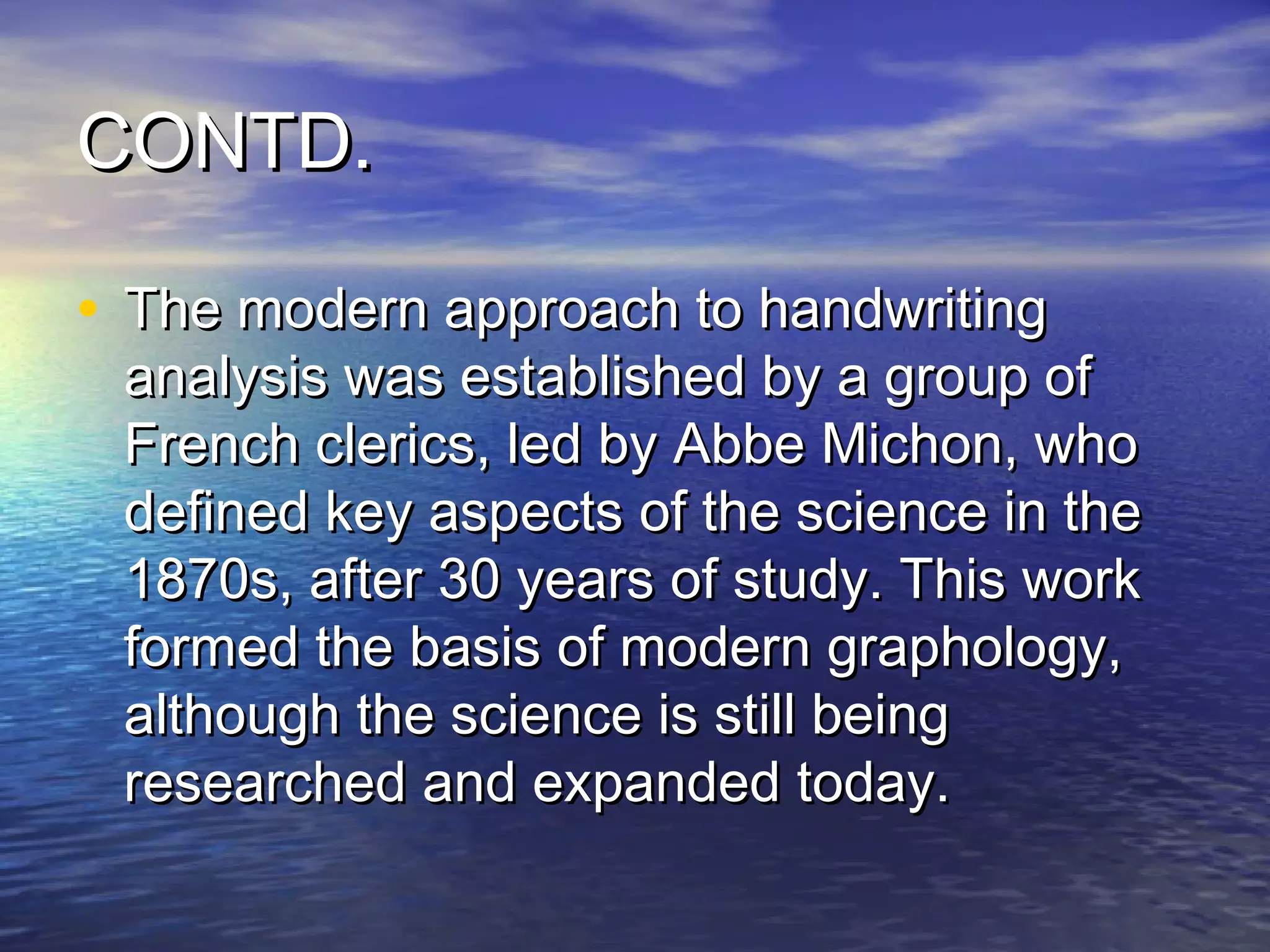 CONTD.

• The modern approach to handwriting
 analysis was established by a group of
 French clerics, led by Abbe Michon, who
 defined key aspects of the science in the
 1870s, after 30 years of study. This work
 formed the basis of modern graphology,
 although the science is still being
 researched and expanded today.
 